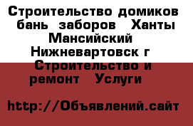 Строительство домиков, бань, заборов - Ханты-Мансийский, Нижневартовск г. Строительство и ремонт » Услуги   